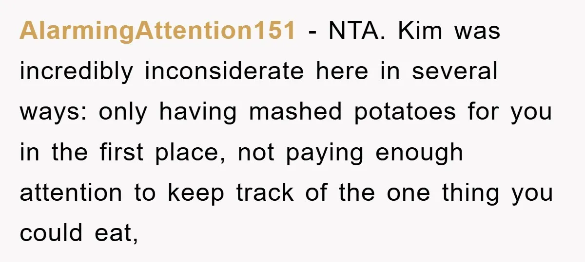 AlarmingAttention151 − NTA. Kim was incredibly inconsiderate here in several ways: only having mashed potatoes for you in the first place, not paying enough attention to keep track of the...