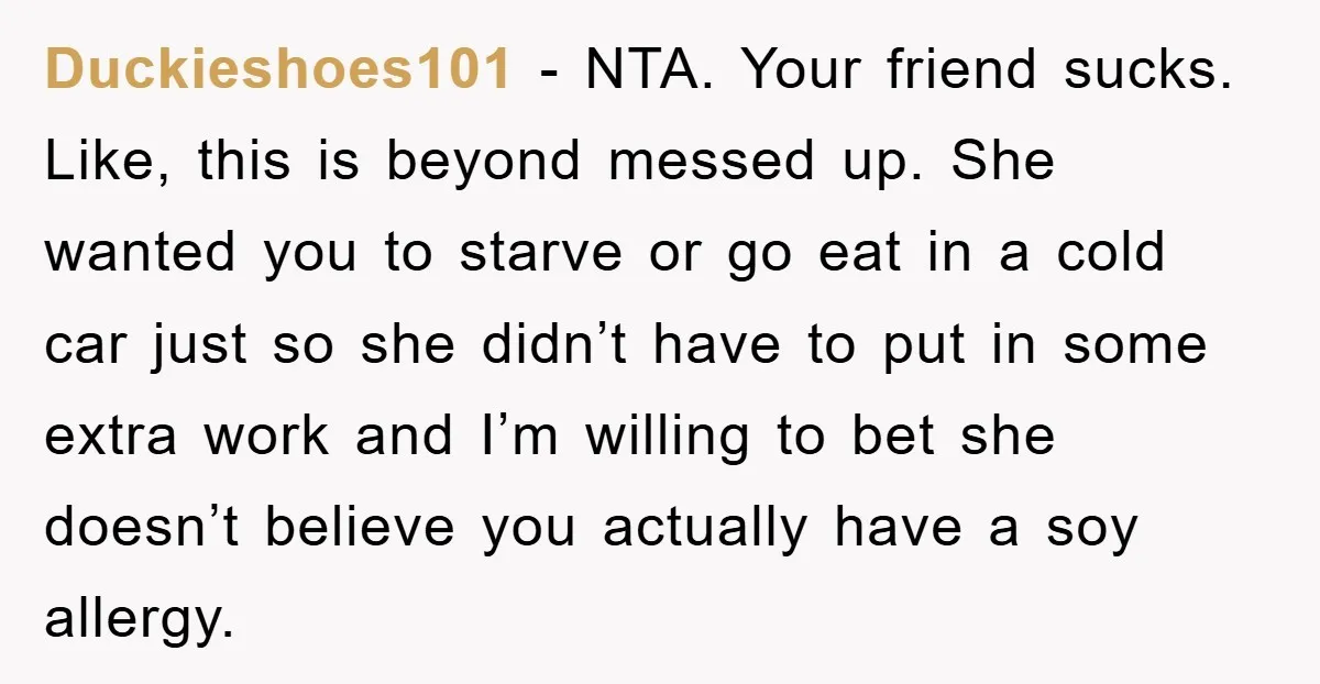 Duckieshoes101 − NTA. Your friend sucks. Like, this is beyond messed up. She wanted you to starve or go eat in a cold car just so she didn’t have to...