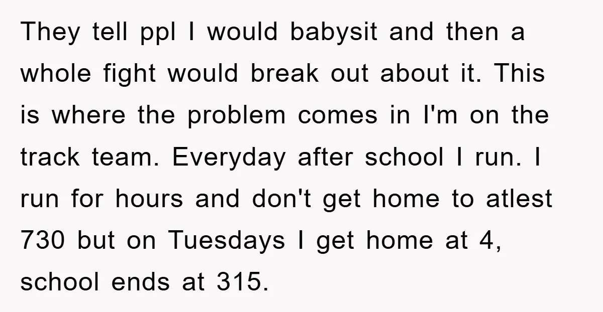 They tell ppl I would babysit and then a whole fight would break out about it. This is where the problem comes in I'm on the track team. Everyday after...