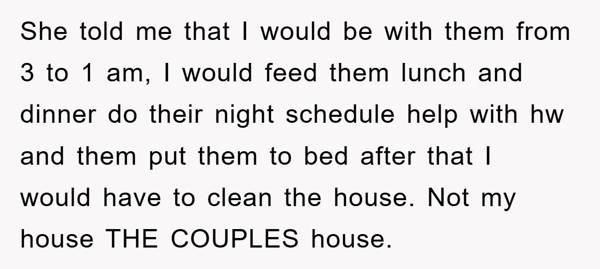 She told me that I would be with them from 3 to 1 am, I would feed them lunch and dinner do their night schedule help with hw and them...