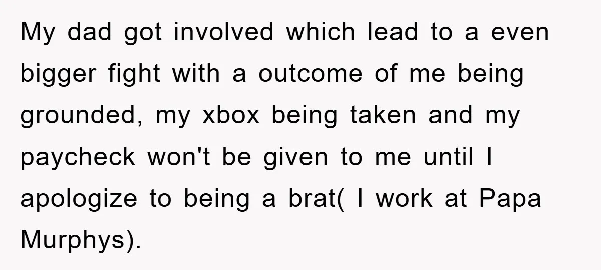 My dad got involved which lead to a even bigger fight with a outcome of me being grounded, my xbox being taken and my paycheck won't be given to me...
