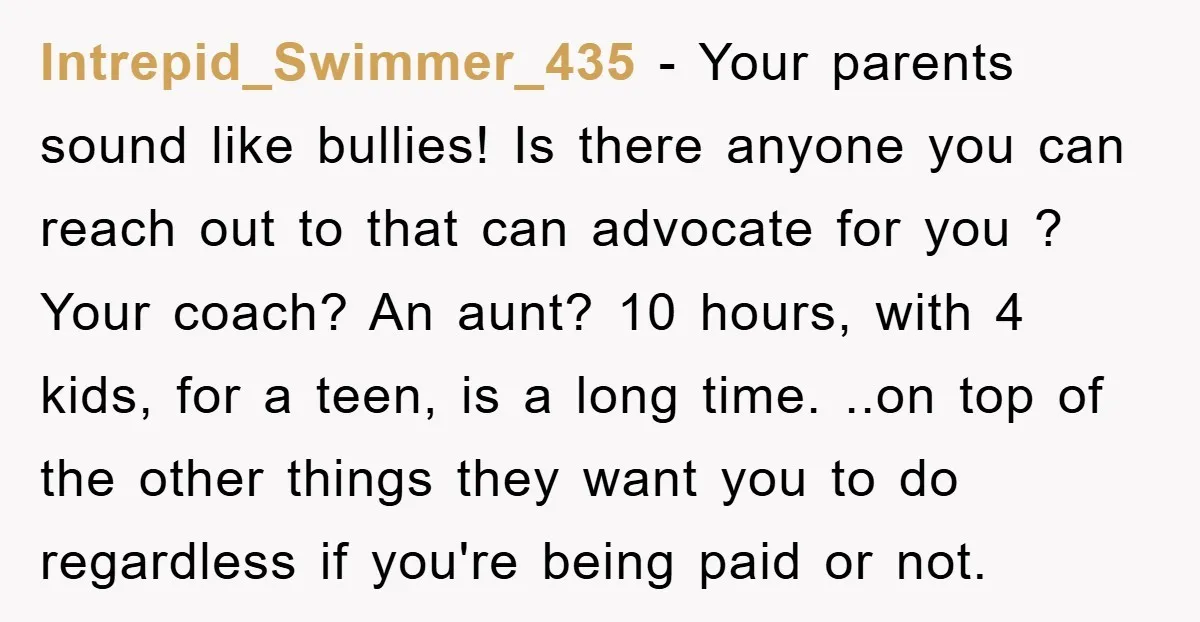 Intrepid_Swimmer_435 − Your parents sound like bullies! Is there anyone you can reach out to that can advocate for you ? Your coach? An aunt? 10 hours, with 4 kids,...