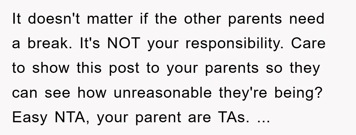 It doesn't matter if the other parents need a break. It's NOT your responsibility. Care to show this post to your parents so they can see how unreasonable they're being?...