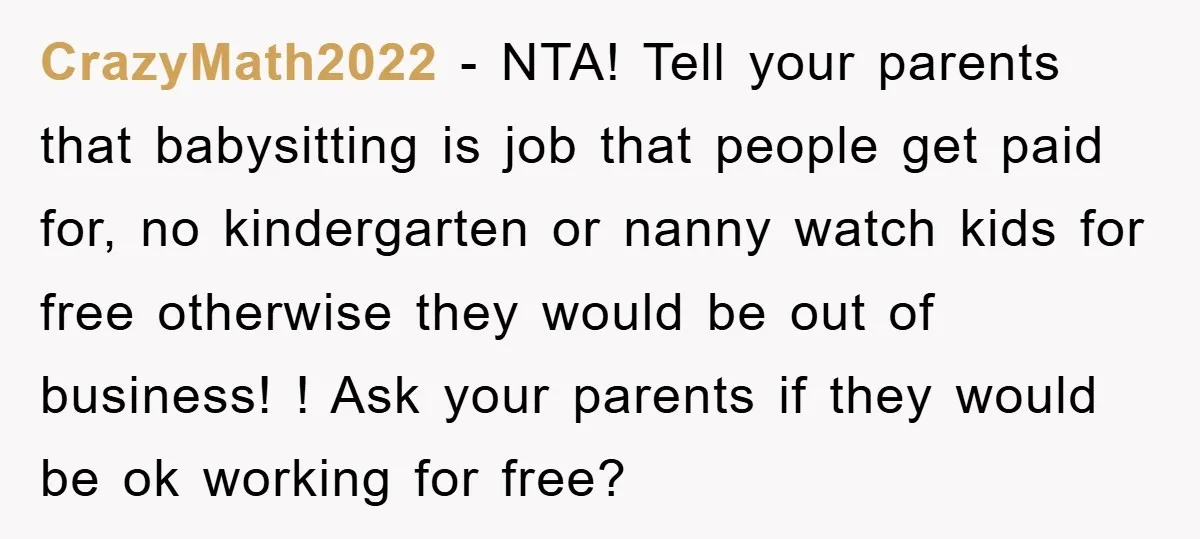 CrazyMath2022 − NTA! Tell your parents that babysitting is job that people get paid for, no kindergarten or nanny watch kids for free otherwise they would be out of business!...