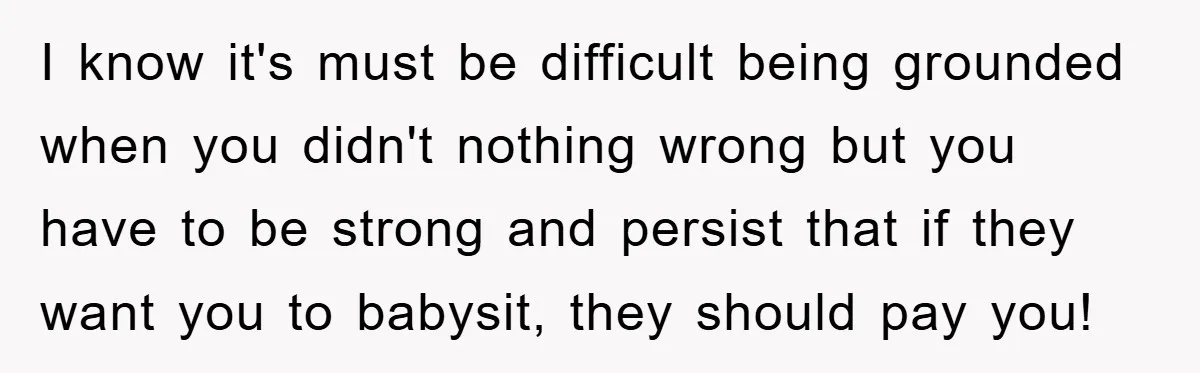 I know it's must be difficult being grounded when you didn't nothing wrong but you have to be strong and persist that if they want you to babysit, they should...