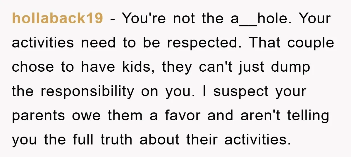 hollaback19 − You're not the a__hole. Your activities need to be respected. That couple chose to have kids, they can't just dump the responsibility on you. I suspect your parents...