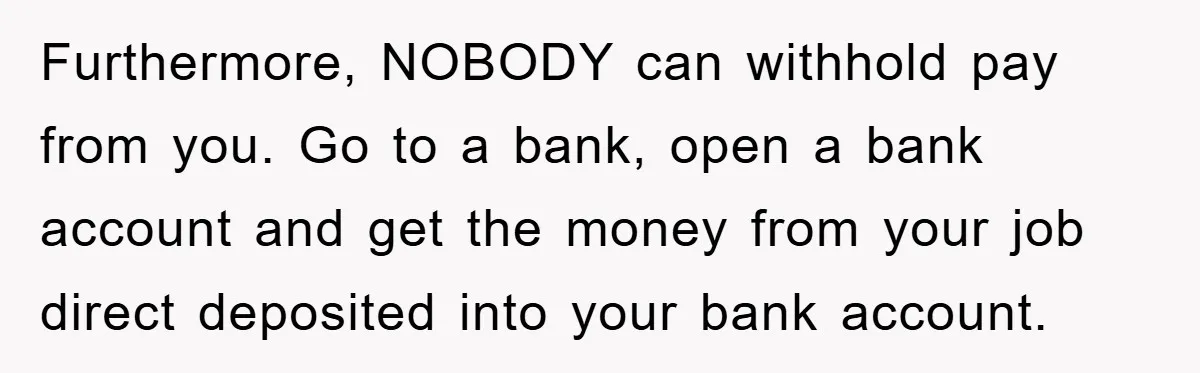 Furthermore, NOBODY can withhold pay from you. Go to a bank, open a bank account and get the money from your job direct deposited into your bank account.