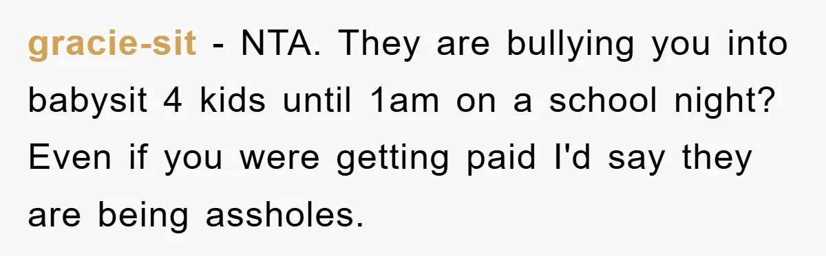 gracie-sit − NTA. They are bullying you into babysit 4 kids until 1am on a school night? Even if you were getting paid I'd say they are being assholes.