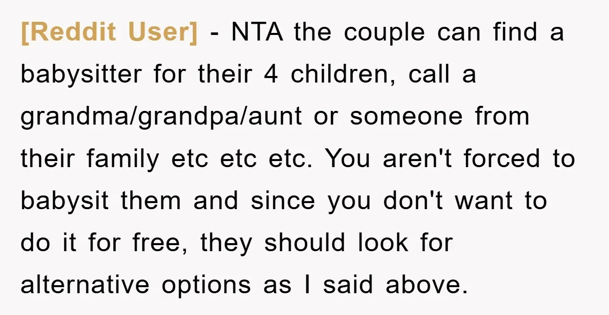 [Reddit User] − NTA the couple can find a babysitter for their 4 children, call a grandma/grandpa/aunt or someone from their family etc etc etc. You aren't forced to babysit...