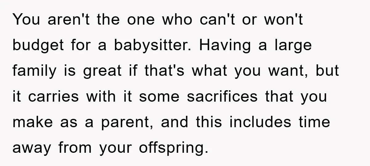 You aren't the one who can't or won't budget for a babysitter. Having a large family is great if that's what you want, but it carries with it some sacrifices...