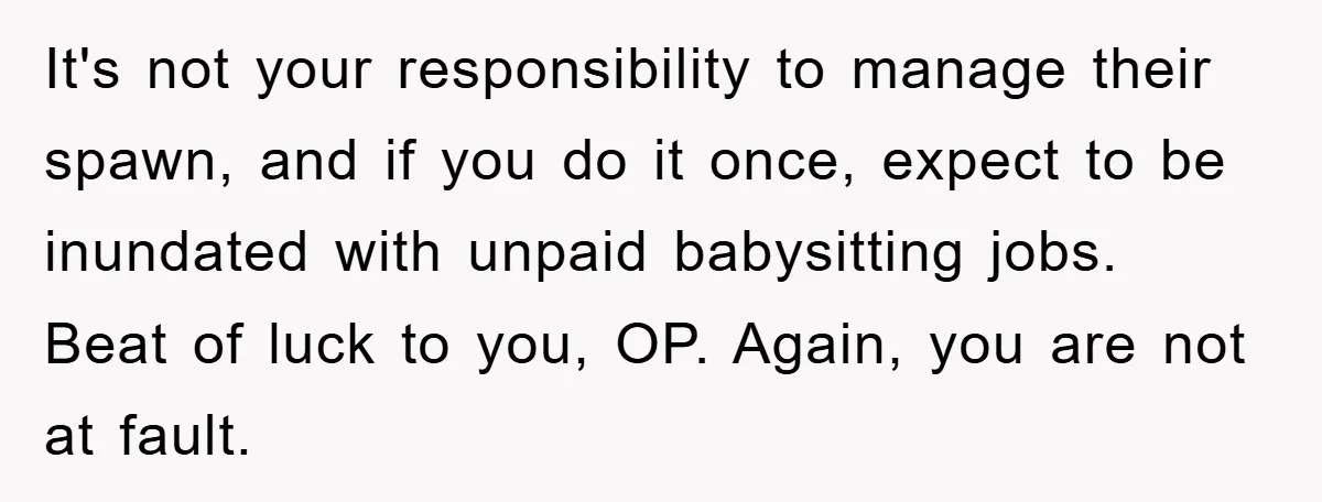 It's not your responsibility to manage their spawn, and if you do it once, expect to be inundated with unpaid babysitting jobs. Beat of luck to you, OP. Again, you...