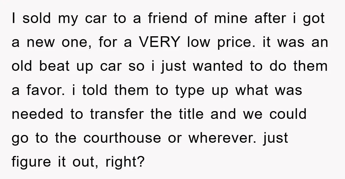 I sold my car to a friend of mine after i got a new one, for a VERY low price. it was an old beat up car so i just...