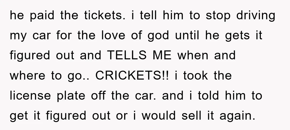 he paid the tickets. i tell him to stop driving my car for the love of god until he gets it figured out and TELLS ME when and where to...