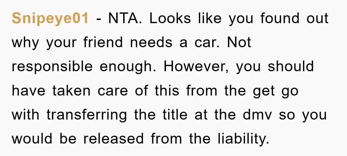 Snipeye01 − NTA. Looks like you found out why your friend needs a car. Not responsible enough. However, you should have taken care of this from the get go with...