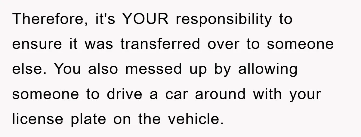Therefore, it's YOUR responsibility to ensure it was transferred over to someone else. You also messed up by allowing someone to drive a car around with your license plate on...