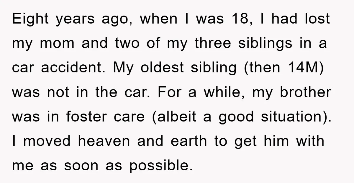 Eight years ago, when I was 18, I had lost my mom and two of my three siblings in a car accident. My oldest sibling (then 14M) was not in...