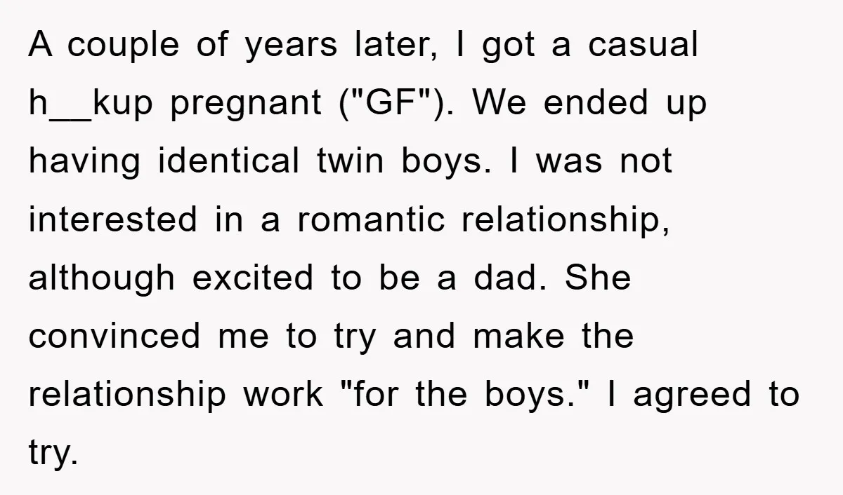A couple of years later, I got a casual h__kup pregnant ("GF"). We ended up having identical twin boys. I was not interested in a romantic relationship, although excited to...