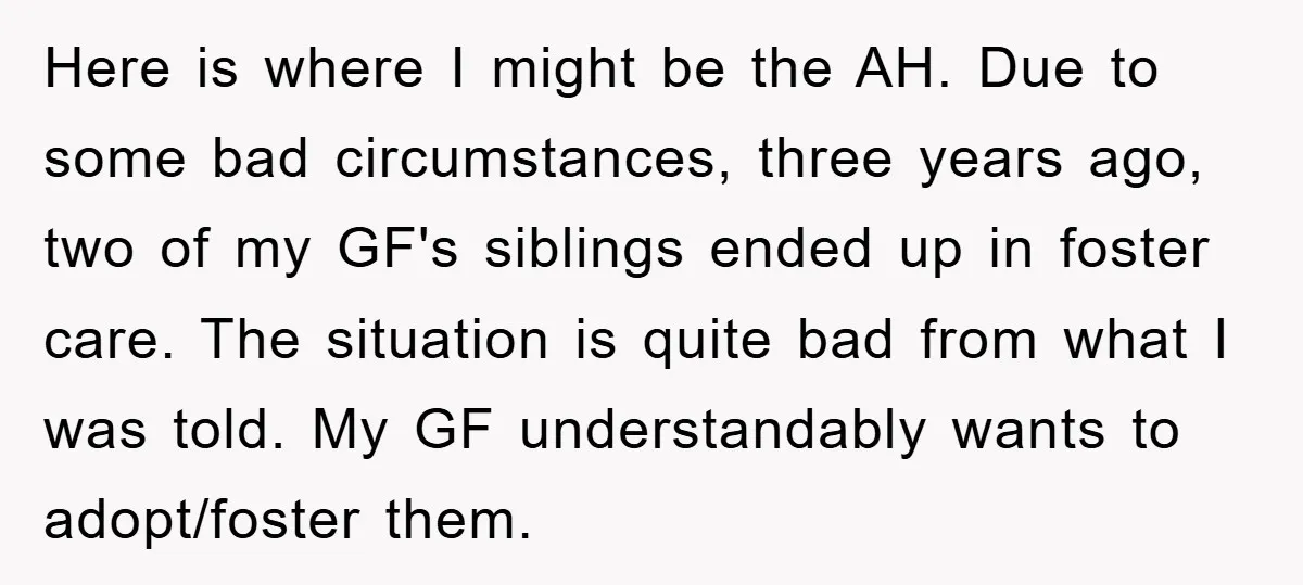 Here is where I might be the AH. Due to some bad circumstances, three years ago, two of my GF's siblings ended up in foster care. The situation is quite...