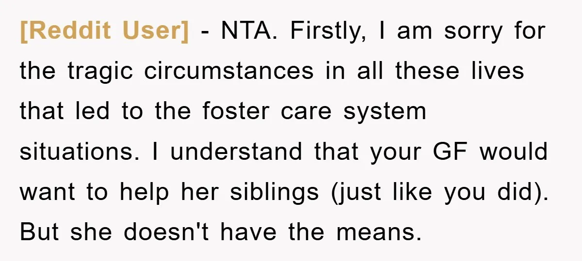 [Reddit User] − NTA. Firstly, I am sorry for the tragic circumstances in all these lives that led to the foster care system situations. I understand that your GF would...