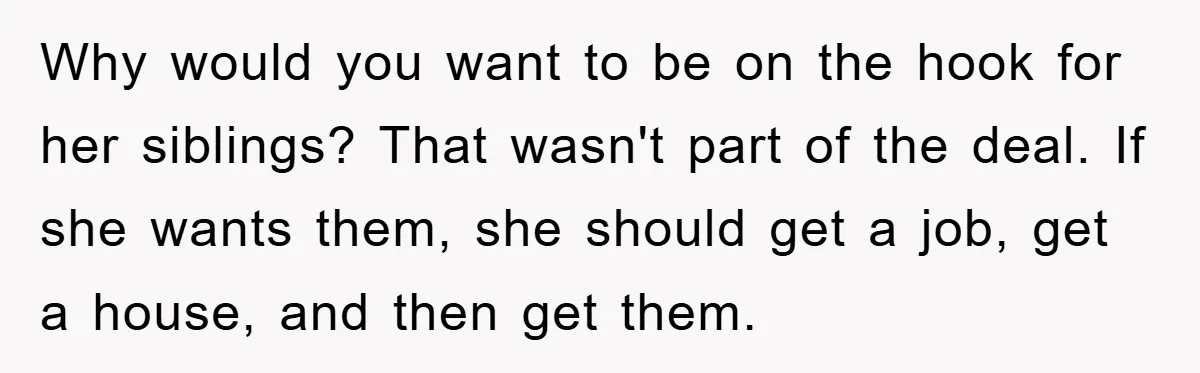 Why would you want to be on the hook for her siblings? That wasn't part of the deal. If she wants them, she should get a job, get a house,...