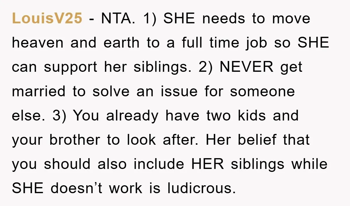 LouisV25 − NTA. 1) SHE needs to move heaven and earth to a full time job so SHE can support her siblings. 2) NEVER get married to solve an issue...