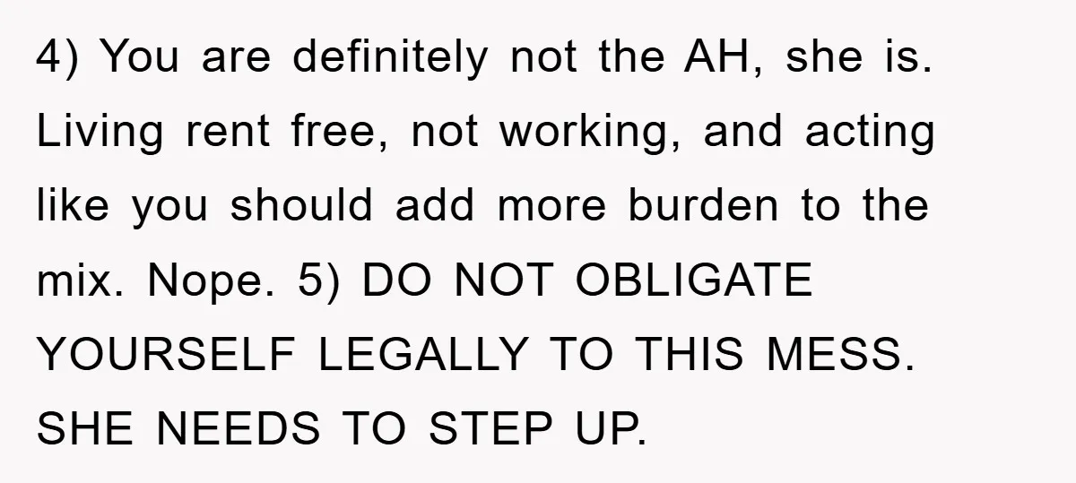 4) You are definitely not the AH, she is. Living rent free, not working, and acting like you should add more burden to the mix. Nope. 5) DO NOT OBLIGATE...