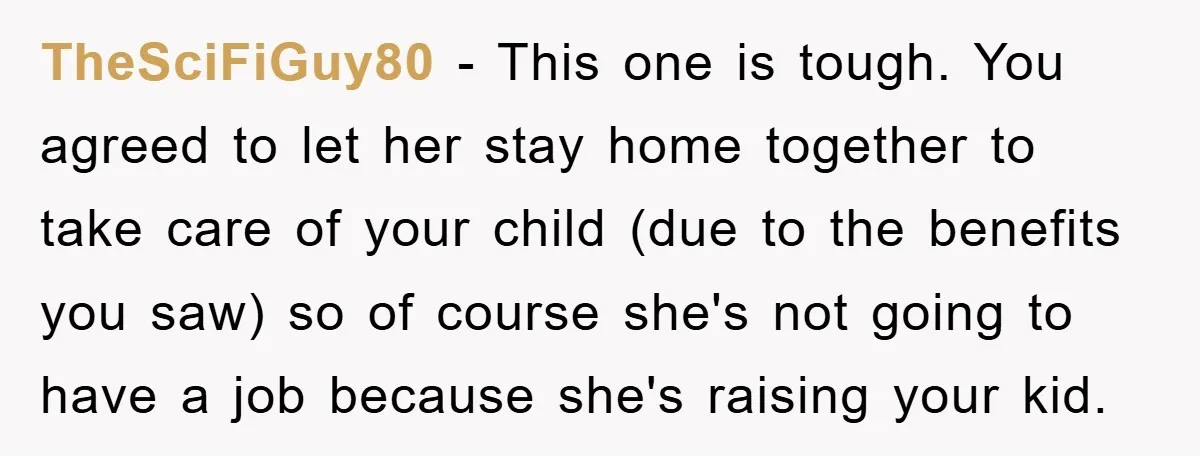 TheSciFiGuy80 − This one is tough. You agreed to let her stay home together to take care of your child (due to the benefits you saw) so of course she's...