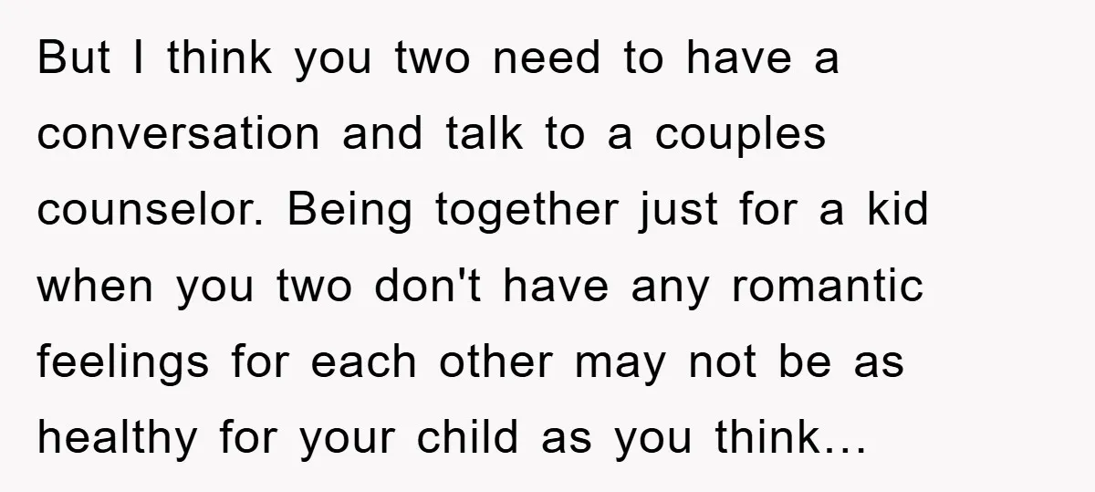 But I think you two need to have a conversation and talk to a couples counselor. Being together just for a kid when you two don't have any romantic feelings...