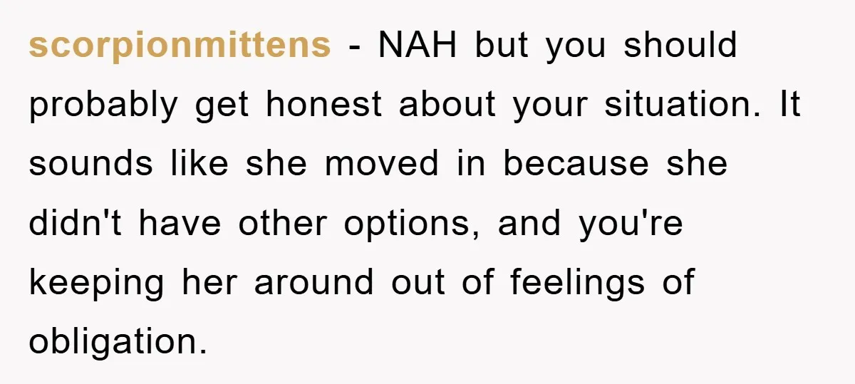 scorpionmittens − NAH but you should probably get honest about your situation. It sounds like she moved in because she didn't have other options, and you're keeping her around out...