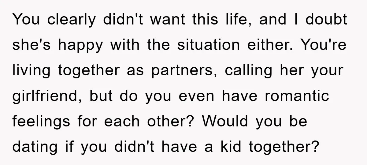 You clearly didn't want this life, and I doubt she's happy with the situation either. You're living together as partners, calling her your girlfriend, but do you even have romantic...