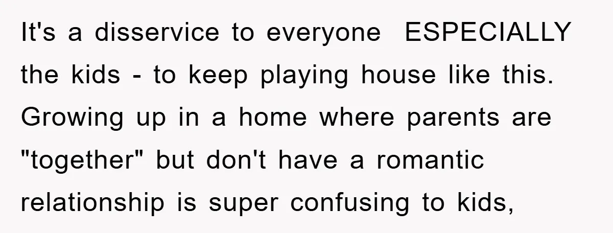 It's a disservice to everyone ESPECIALLY the kids - to keep playing house like this. Growing up in a home where parents are "together" but don't have a romantic relationship...