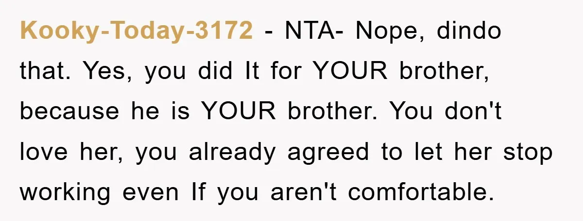 Kooky-Today-3172 − NTA- Nope, dindo that. Yes, you did It for YOUR brother, because he is YOUR brother. You don't love her, you already agreed to let her stop working...