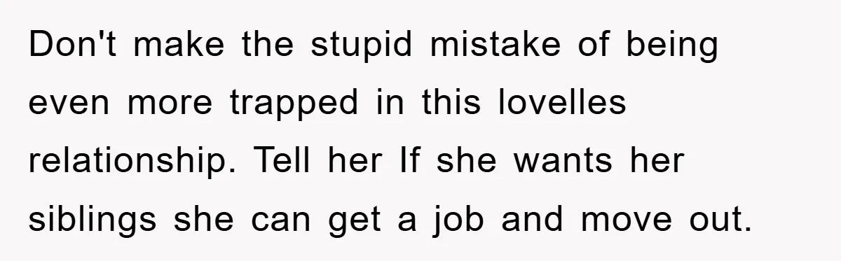 Don't make the stupid mistake of being even more trapped in this lovelles relationship. Tell her If she wants her siblings she can get a job and move out.