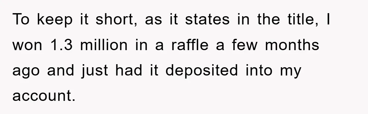 To keep it short, as it states in the title, I won 1.3 million in a raffle a few months ago and just had it deposited into my account.