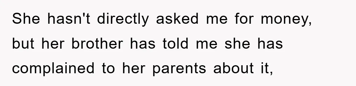 She hasn't directly asked me for money, but her brother has told me she has complained to her parents about it,