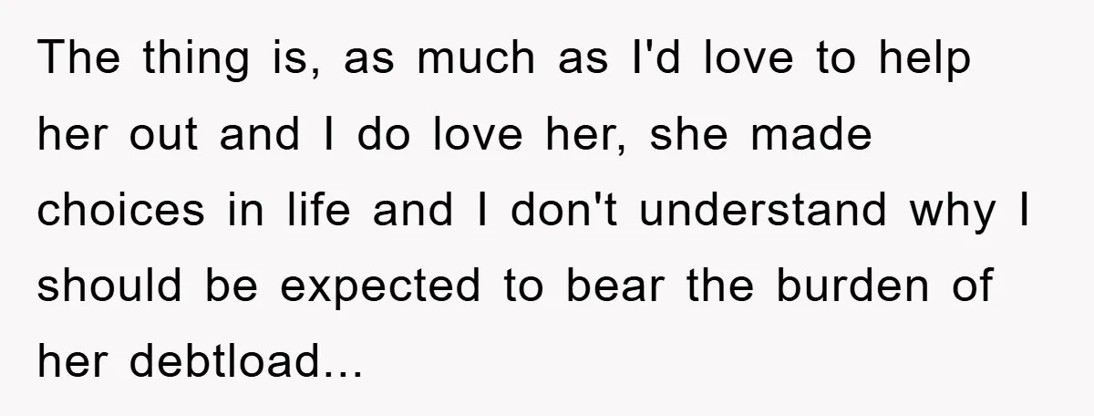 The thing is, as much as I'd love to help her out and I do love her, she made choices in life and I don't understand why I should be...