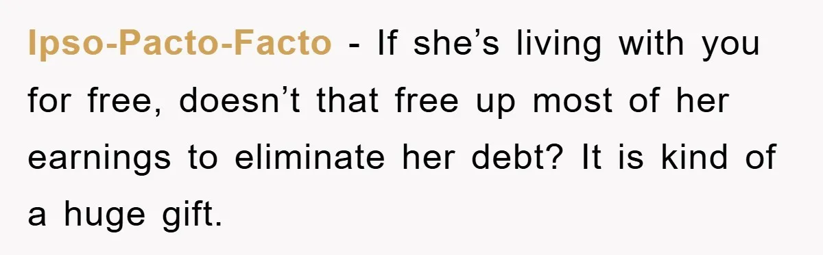 Ipso-Pacto-Facto − If she’s living with you for free, doesn’t that free up most of her earnings to eliminate her debt? It is kind of a huge gift.