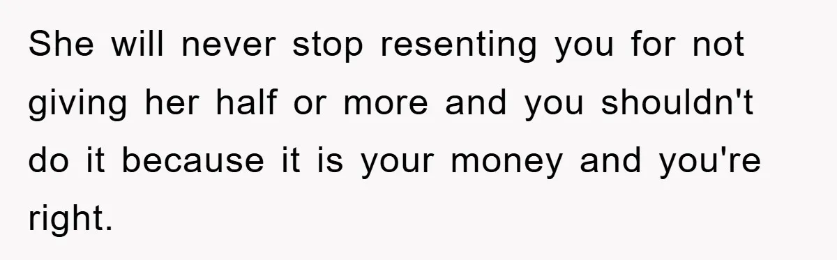 She will never stop resenting you for not giving her half or more and you shouldn't do it because it is your money and you're right.
