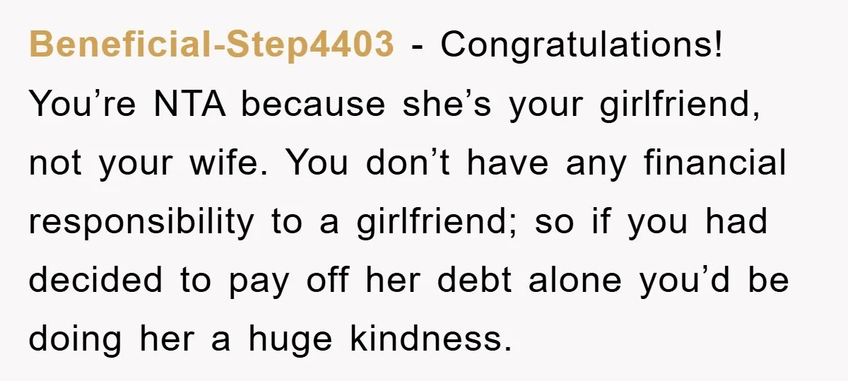 Beneficial-Step4403 − Congratulations! You’re NTA because she’s your girlfriend, not your wife. You don’t have any financial responsibility to a girlfriend; so if you had decided to pay off her...