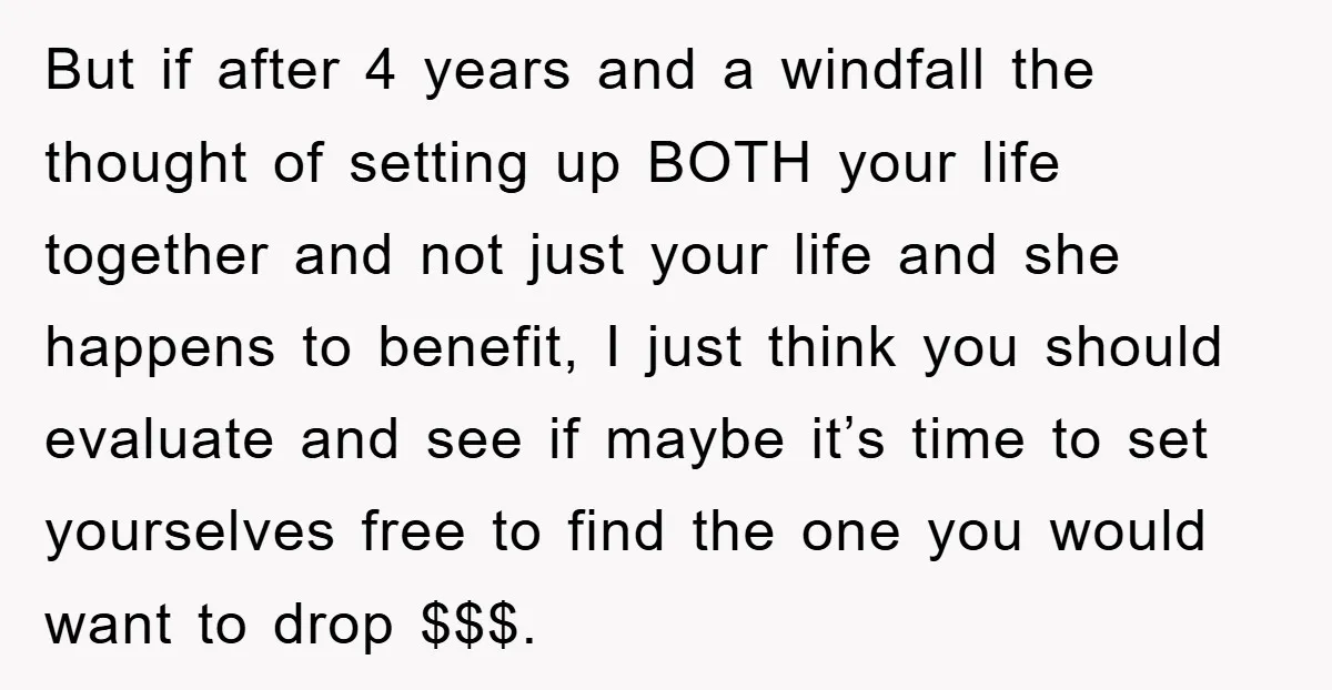 But if after 4 years and a windfall the thought of setting up BOTH your life together and not just your life and she happens to benefit, I just think...