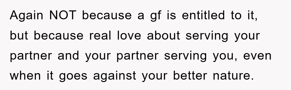Again NOT because a gf is entitled to it, but because real love about serving your partner and your partner serving you, even when it goes against your better nature.