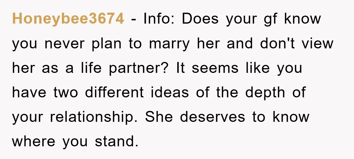 Honeybee3674 − Info: Does your gf know you never plan to marry her and don't view her as a life partner? It seems like you have two different ideas of...