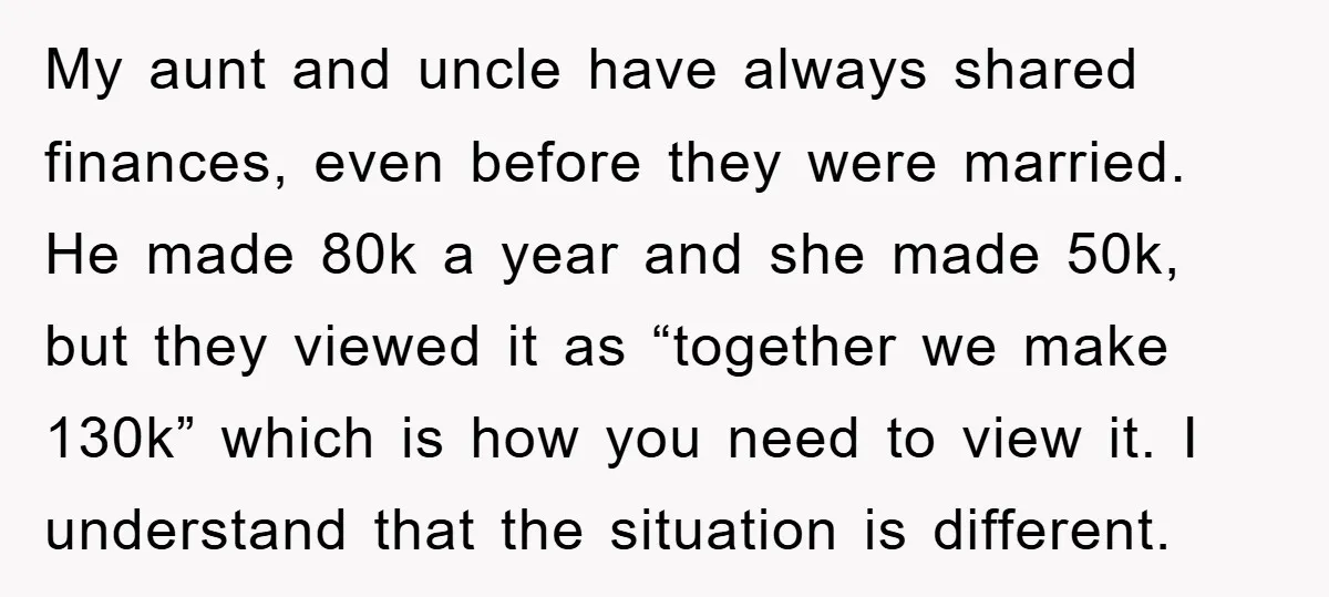 My aunt and uncle have always shared finances, even before they were married. He made 80k a year and she made 50k, but they viewed it as “together we make...