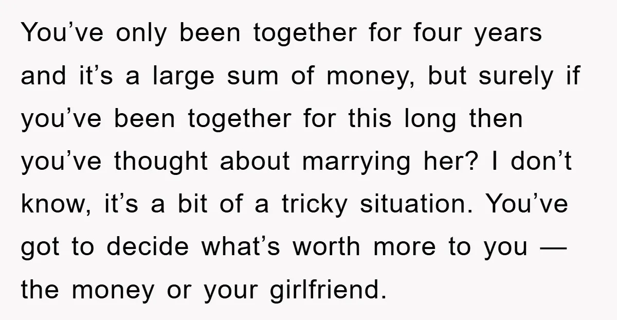 You’ve only been together for four years and it’s a large sum of money, but surely if you’ve been together for this long then you’ve thought about marrying her? I...