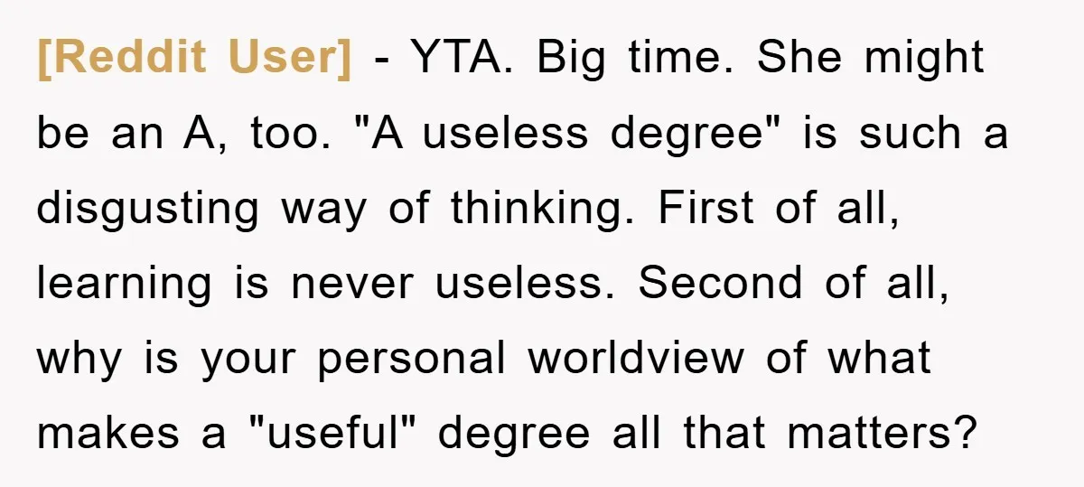 [Reddit User] − YTA. Big time. She might be an A, too. "A useless degree" is such a disgusting way of thinking. First of all, learning is never useless. Second...