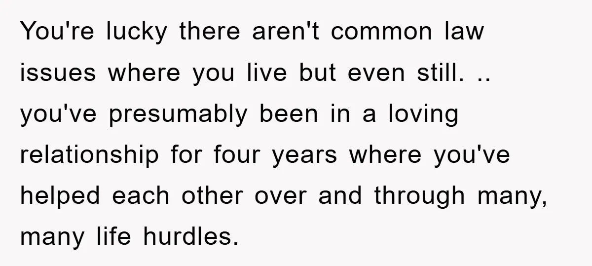 You're lucky there aren't common law issues where you live but even still. .. you've presumably been in a loving relationship for four years where you've helped each other over...