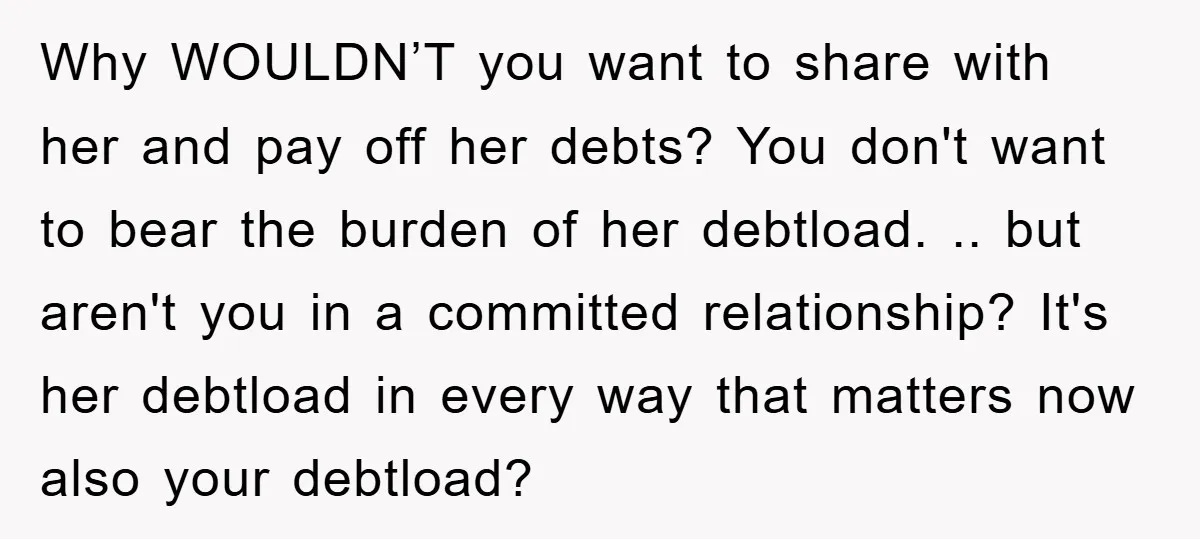 Why WOULDN’T you want to share with her and pay off her debts? You don't want to bear the burden of her debtload. .. but aren't you in a committed...