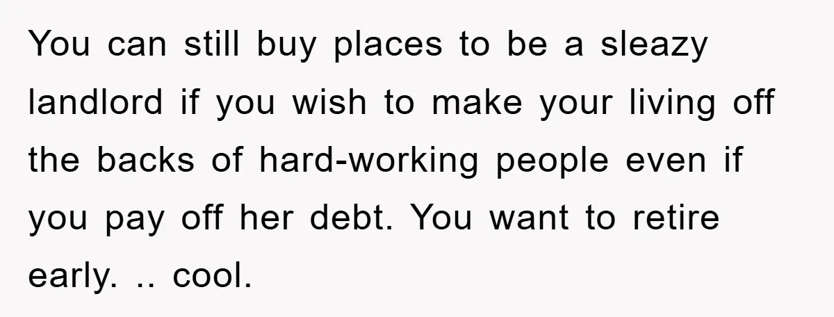 You can still buy places to be a sleazy landlord if you wish to make your living off the backs of hard-working people even if you pay off her debt....