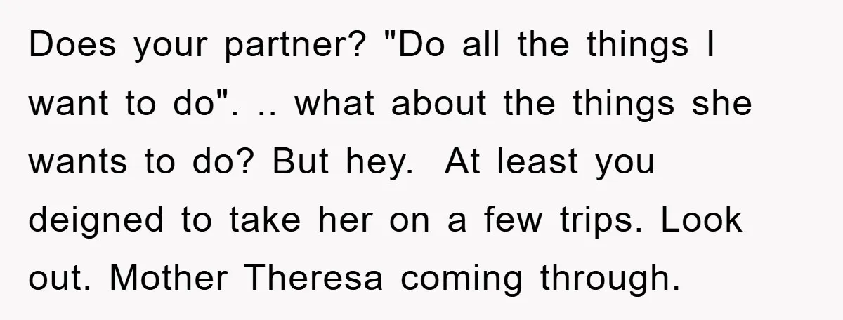 Does your partner? "Do all the things I want to do". .. what about the things she wants to do? But hey. At least you deigned to take her on...