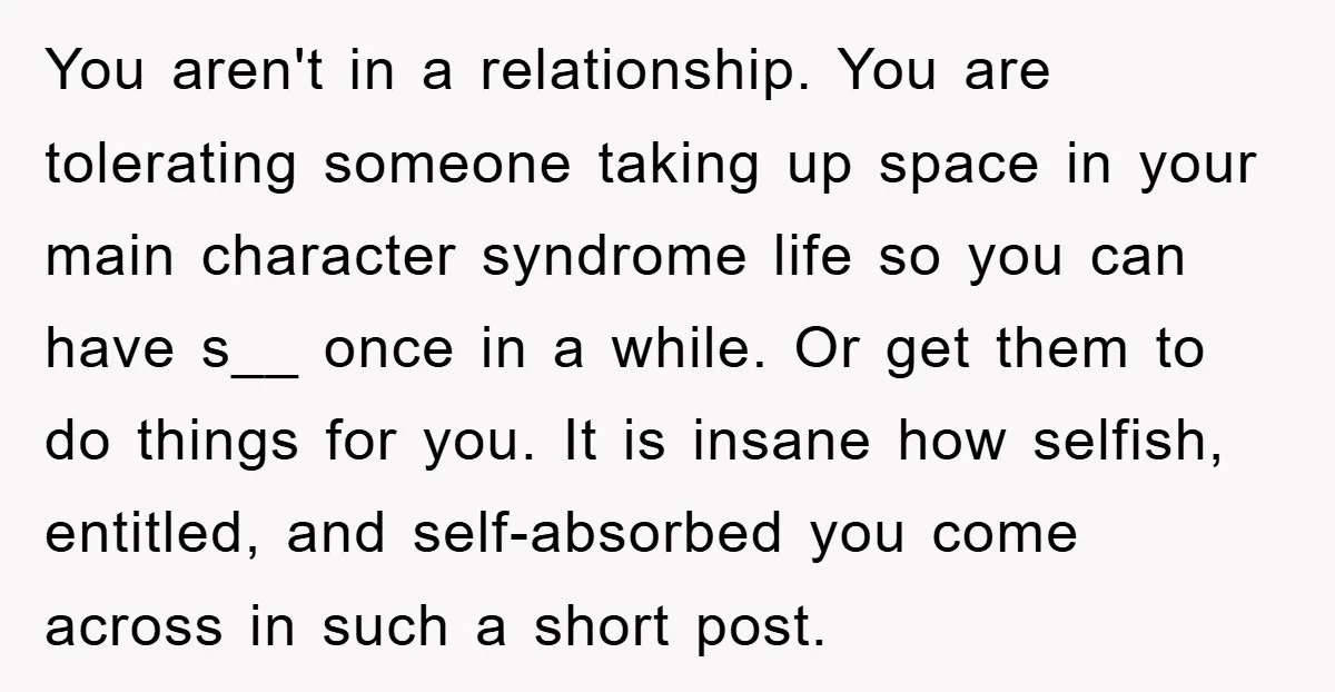 You aren't in a relationship. You are tolerating someone taking up space in your main character syndrome life so you can have s__ once in a while. Or get them...